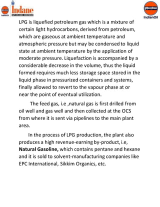 LPG is liquefied petroleum gas which is a mixture of 
certain light hydrocarbons, derived from petroleum, 
which are gaseous at ambient temperature and 
atmospheric pressure but may be condensed to liquid 
state at ambient temperature by the application of 
moderate pressure. Liquefaction is accompanied by a 
considerable decrease in the volume, thus the liquid 
formed requires much less storage space stored in the 
liquid phase in pressurized containers and systems, 
finally allowed to revert to the vapour phase at or 
near the point of eventual utilization. 
The feed gas, i.e ,natural gas is first drilled from 
oil well and gas well and then collected at the OCS 
from where it is sent via pipelines to the main plant 
area. 
In the process of LPG production, the plant also 
produces a high revenue-earning by-product, i.e, 
Natural Gasoline, which contains pentane and hexane 
and it is sold to solvent-manufacturing companies like 
EPC International, Sikkim Organics, etc. 
 