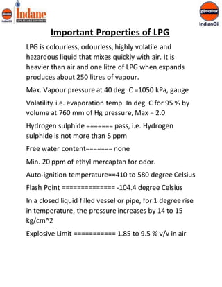 Important Properties of LPG 
LPG is colourless, odourless, highly volatile and 
hazardous liquid that mixes quickly with air. It is 
heavier than air and one litre of LPG when expands 
produces about 250 litres of vapour. 
Max. Vapour pressure at 40 deg. C =1050 kPa, gauge 
Volatility i.e. evaporation temp. In deg. C for 95 % by 
volume at 760 mm of Hg pressure, Max = 2.0 
Hydrogen sulphide ======= pass, i.e. Hydrogen 
sulphide is not more than 5 ppm 
Free water content======= none 
Min. 20 ppm of ethyl mercaptan for odor. 
Auto-ignition temperature==410 to 580 degree Celsius 
Flash Point ============== -104.4 degree Celsius 
In a closed liquid filled vessel or pipe, for 1 degree rise 
in temperature, the pressure increases by 14 to 15 
kg/cm^2 
Explosive Limit =========== 1.85 to 9.5 % v/v in air 
 