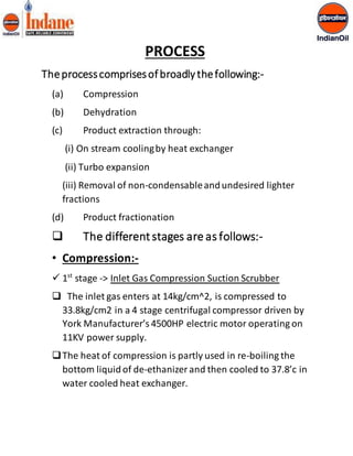PROCESS 
The process comprises of broadly the following:- 
(a) Compression 
(b) Dehydration 
(c) Product extraction through: 
(i) On stream cooling by heat exchanger 
(ii) Turbo expansion 
(iii) Removal of non-condensable and undesired lighter 
fractions 
(d) Product fractionation 
 The different stages are as follows:- 
• Compression:- 
 1st stage -> Inlet Gas Compression Suction Scrubber 
 The inlet gas enters at 14kg/cm^2, is compressed to 
33.8kg/cm2 in a 4 stage centrifugal compressor driven by 
York Manufacturer’s 4500HP electric motor operating on 
11KV power supply. 
 The heat of compression is partly used in re-boiling the 
bottom liquid of de-ethanizer and then cooled to 37.8’c in 
water cooled heat exchanger. 
 