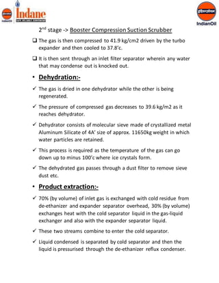 2nd stage -> Booster Compression Suction Scrubber 
 The gas is then compressed to 41.9 kg/cm2 driven by the turbo 
expander and then cooled to 37.8’c. 
 It is then sent through an inlet filter separator wherein any water 
that may condense out is knocked out. 
• Dehydration:- 
 The gas is dried in one dehydrator while the other is being 
regenerated. 
 The pressure of compressed gas decreases to 39.6 kg/m2 as it 
reaches dehydrator. 
 Dehydrator consists of molecular sieve made of crystallized metal 
Aluminum Silicate of 4A’ size of approx. 11650kg weight in which 
water particles are retained. 
 This process is required as the temperature of the gas can go 
down up to minus 100’c where ice crystals form. 
 The dehydrated gas passes through a dust filter to remove sieve 
dust etc. 
• Product extraction:- 
 70% (by volume) of inlet gas is exchanged with cold residue from 
de-ethanizer and expander separator overhead, 30% (by volume) 
exchanges heat with the cold separator liquid in the gas-liquid 
exchanger and also with the expander separator liquid. 
 These two streams combine to enter the cold separator. 
 Liquid condensed is separated by cold separator and then the 
liquid is pressurised through the de-ethanizer reflux condenser. 
 