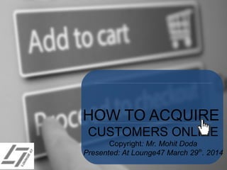 HOW TO ACQUIRE
CUSTOMERS ONLINE
Copyright: Mr. Mohit Doda
Presented: At Lounge47 March 29th
. 2014
 