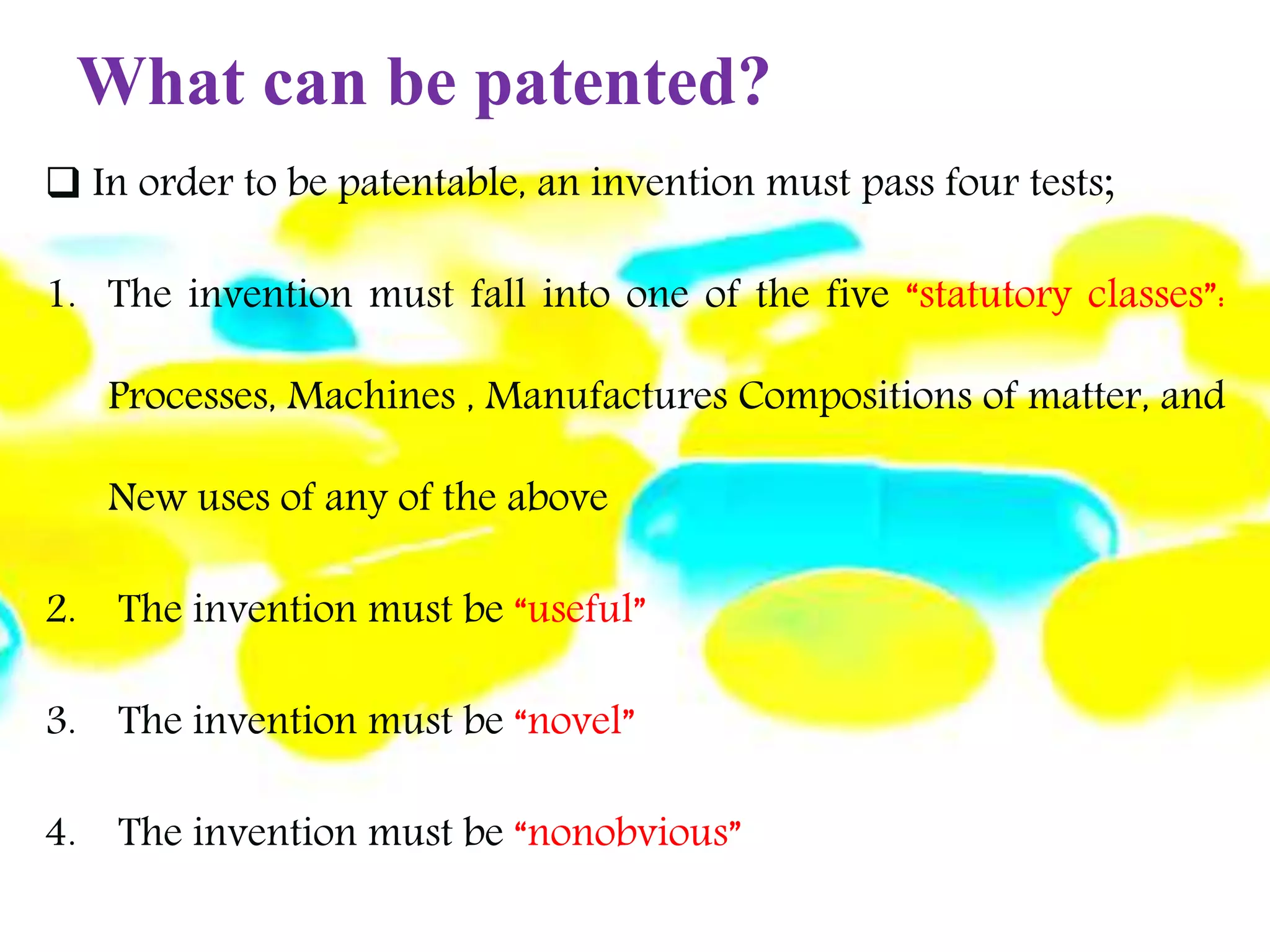 What can be patented?
 In order to be patentable, an invention must pass four tests;
1. The invention must fall into one of the five “statutory classes”:
Processes, Machines , Manufactures Compositions of matter, and
New uses of any of the above
2. The invention must be “useful”
3. The invention must be “novel”
4. The invention must be “nonobvious”
 