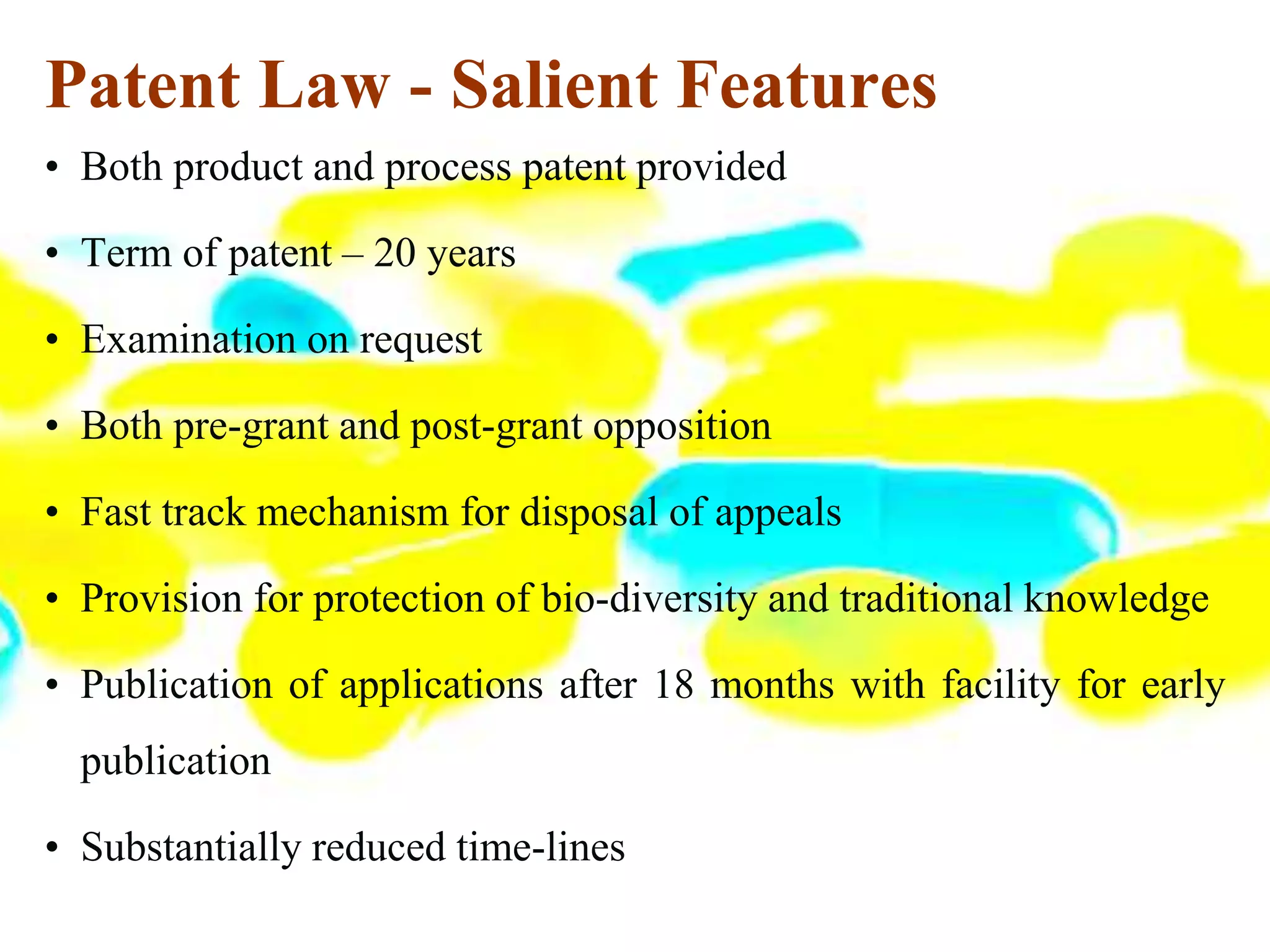 Patent Law - Salient Features
• Both product and process patent provided
• Term of patent – 20 years
• Examination on request
• Both pre-grant and post-grant opposition
• Fast track mechanism for disposal of appeals
• Provision for protection of bio-diversity and traditional knowledge
• Publication of applications after 18 months with facility for early
publication
• Substantially reduced time-lines
 