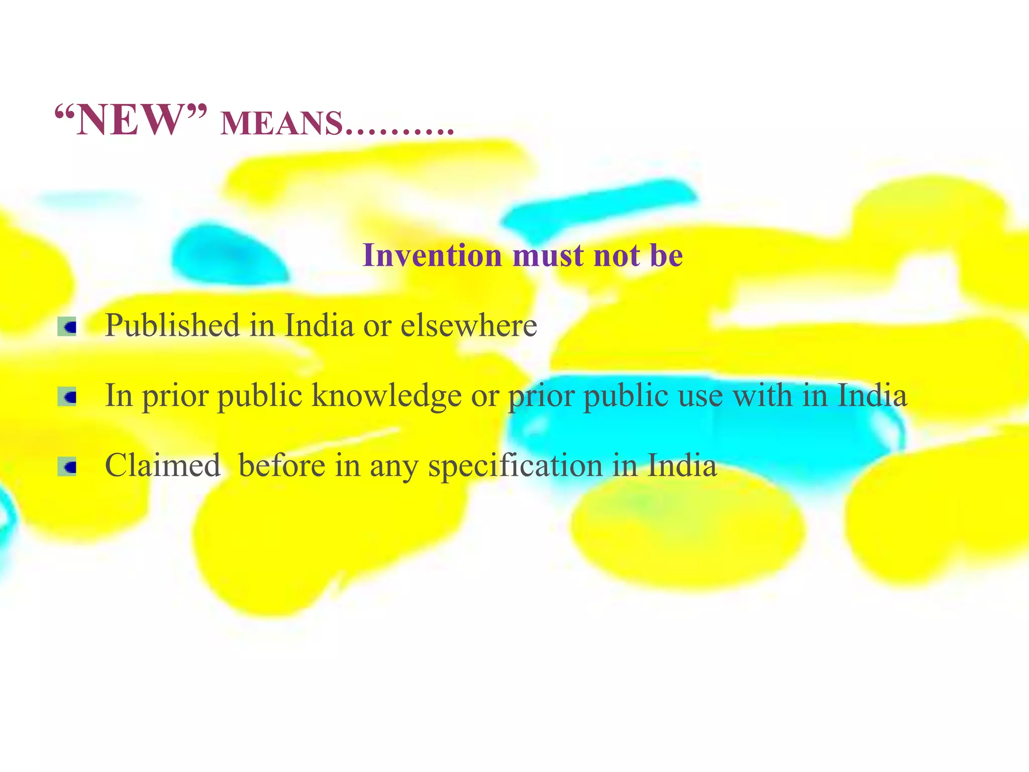 “NEW” MEANS……….
Invention must not be
Published in India or elsewhere
In prior public knowledge or prior public use with in India
Claimed before in any specification in India
 