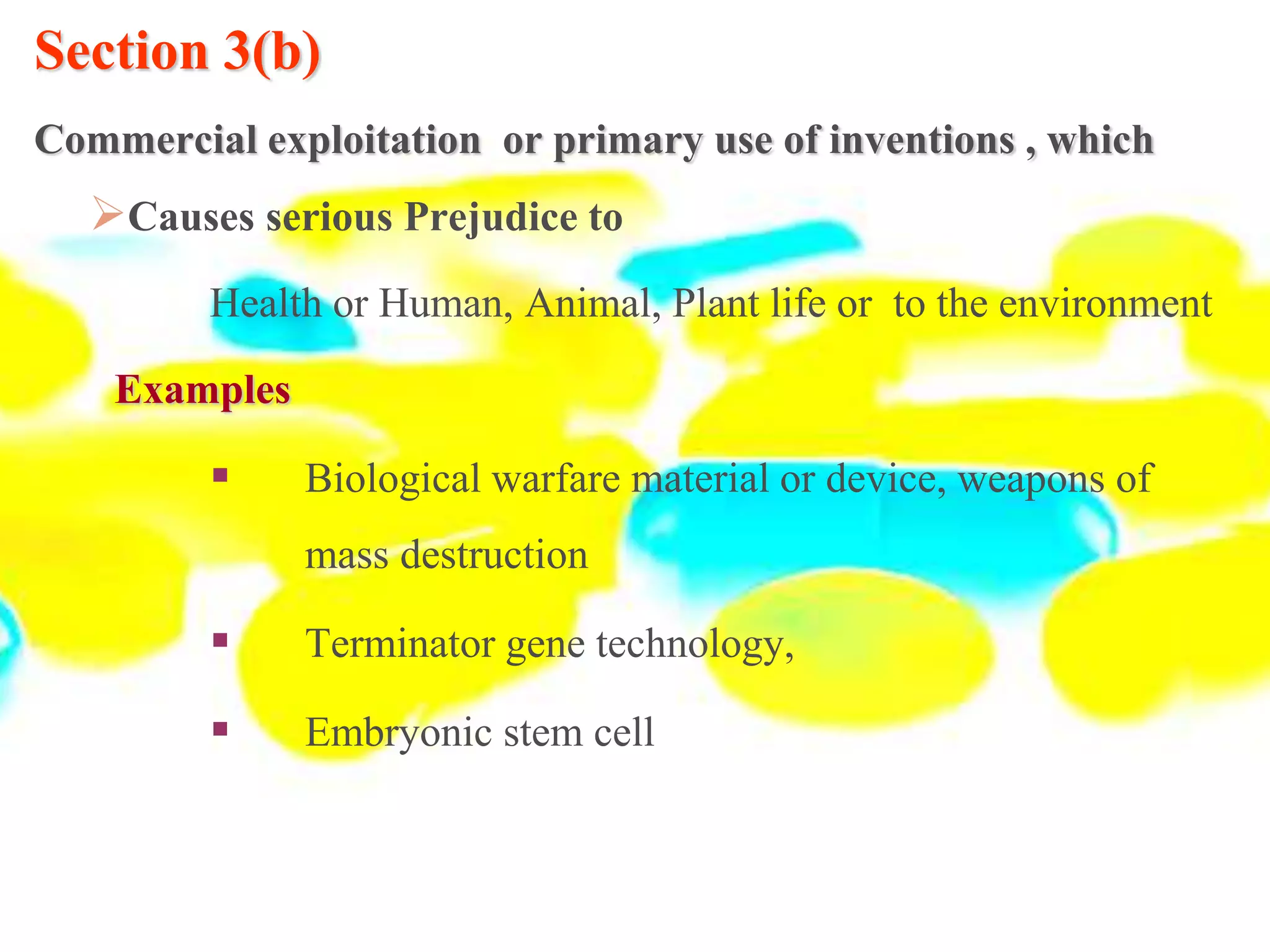 Section 3(b)
Commercial exploitation or primary use of inventions , which
Causes serious Prejudice to
Health or Human, Animal, Plant life or to the environment
Examples
 Biological warfare material or device, weapons of
mass destruction
 Terminator gene technology,
 Embryonic stem cell
 