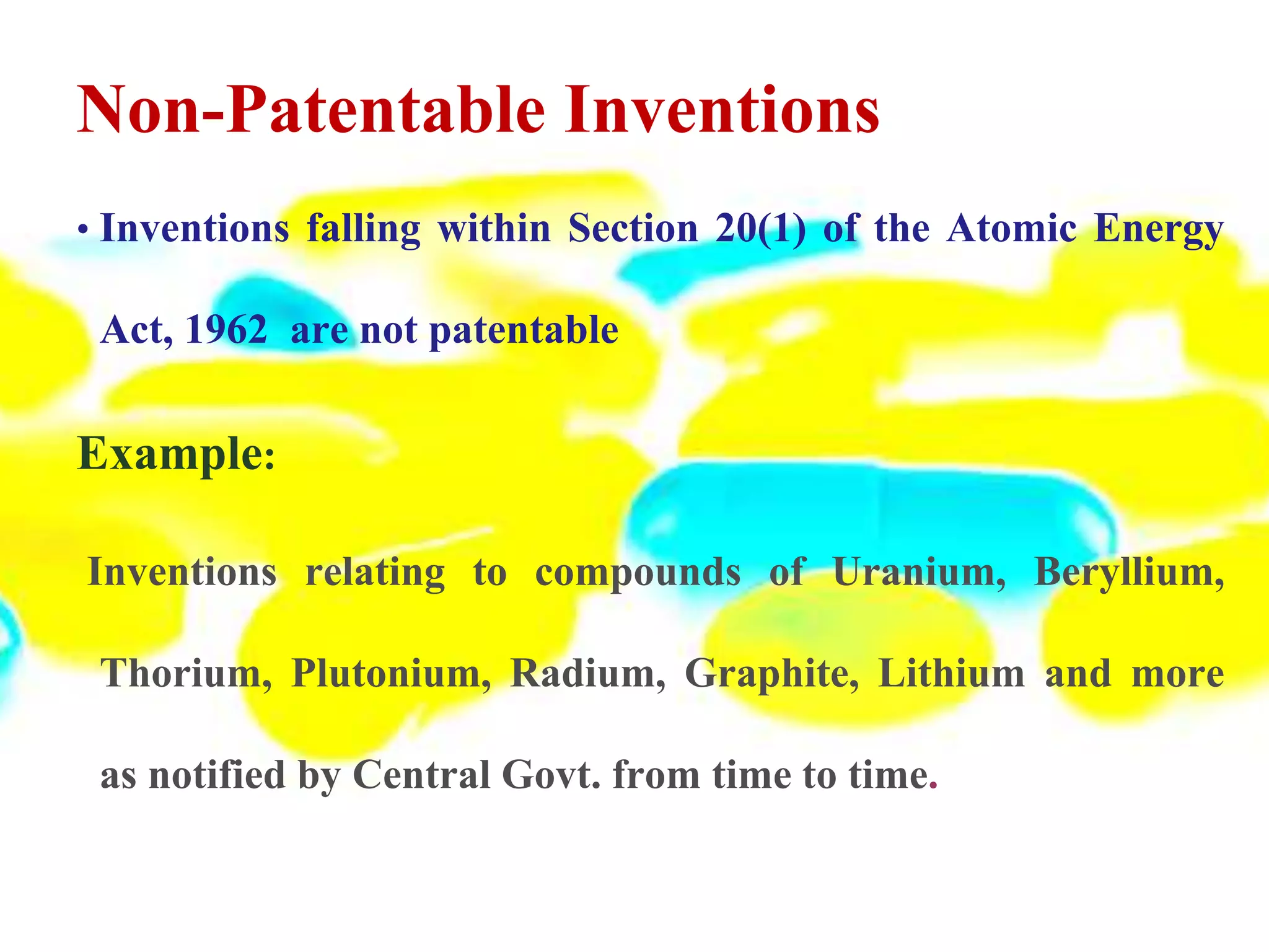 Non-Patentable Inventions
• Inventions falling within Section 20(1) of the Atomic Energy
Act, 1962 are not patentable
Example:
Inventions relating to compounds of Uranium, Beryllium,
Thorium, Plutonium, Radium, Graphite, Lithium and more
as notified by Central Govt. from time to time.
 