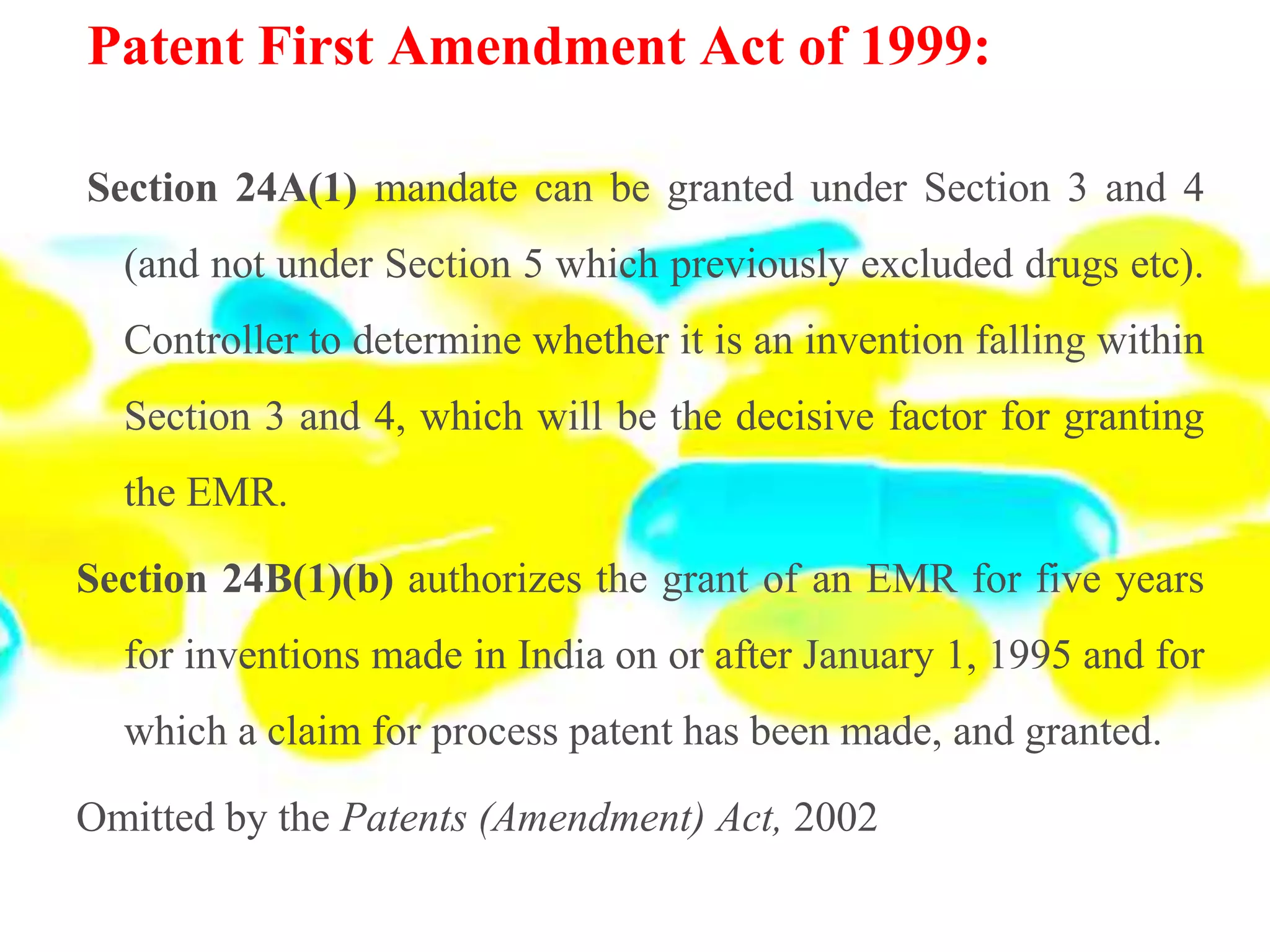 Patent First Amendment Act of 1999:
Section 24A(1) mandate can be granted under Section 3 and 4
(and not under Section 5 which previously excluded drugs etc).
Controller to determine whether it is an invention falling within
Section 3 and 4, which will be the decisive factor for granting
the EMR.
Section 24B(1)(b) authorizes the grant of an EMR for five years
for inventions made in India on or after January 1, 1995 and for
which a claim for process patent has been made, and granted.
Omitted by the Patents (Amendment) Act, 2002
 