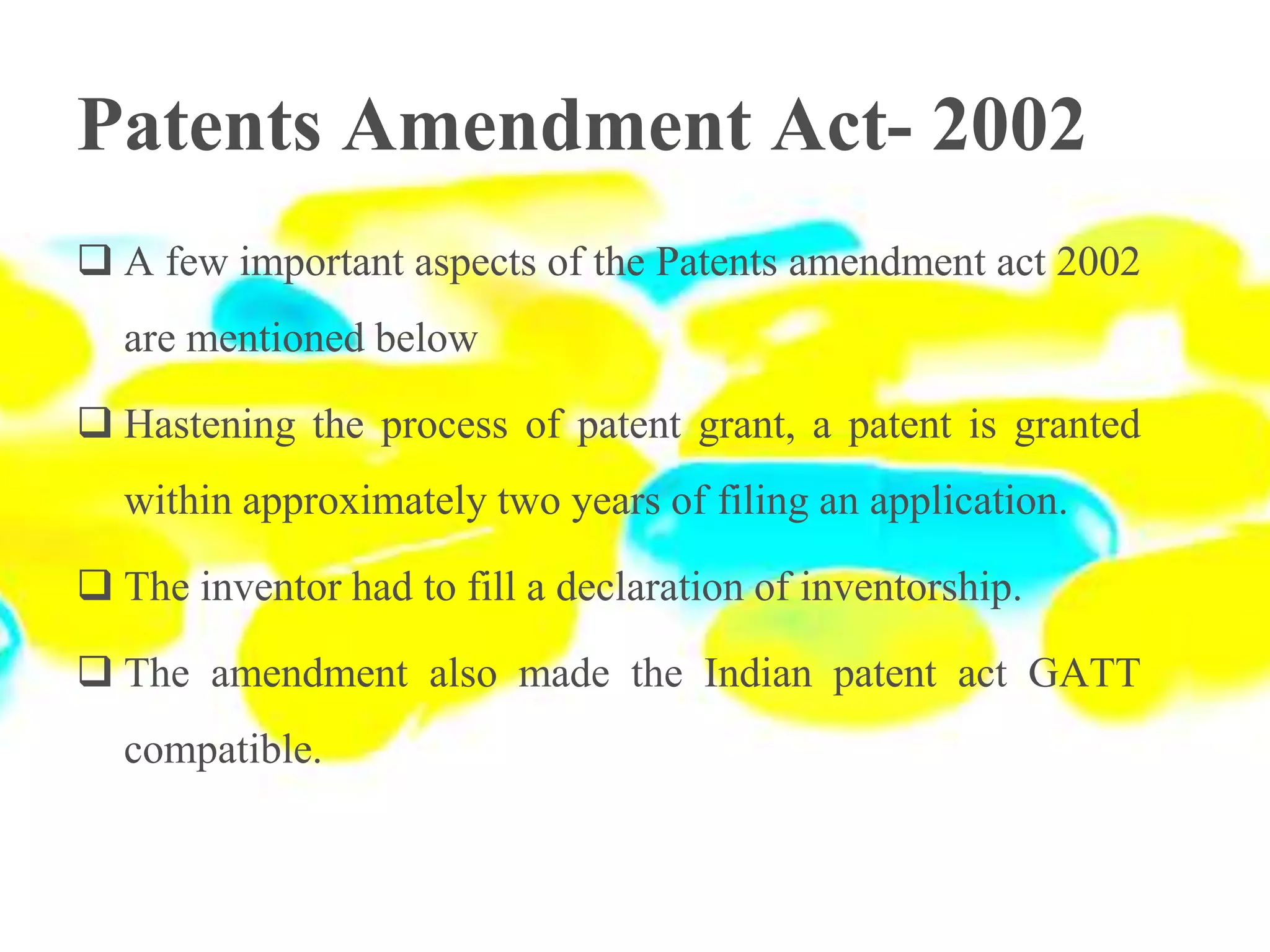 Patents Amendment Act- 2002
 A few important aspects of the Patents amendment act 2002
are mentioned below
 Hastening the process of patent grant, a patent is granted
within approximately two years of filing an application.
 The inventor had to fill a declaration of inventorship.
 The amendment also made the Indian patent act GATT
compatible.
 
