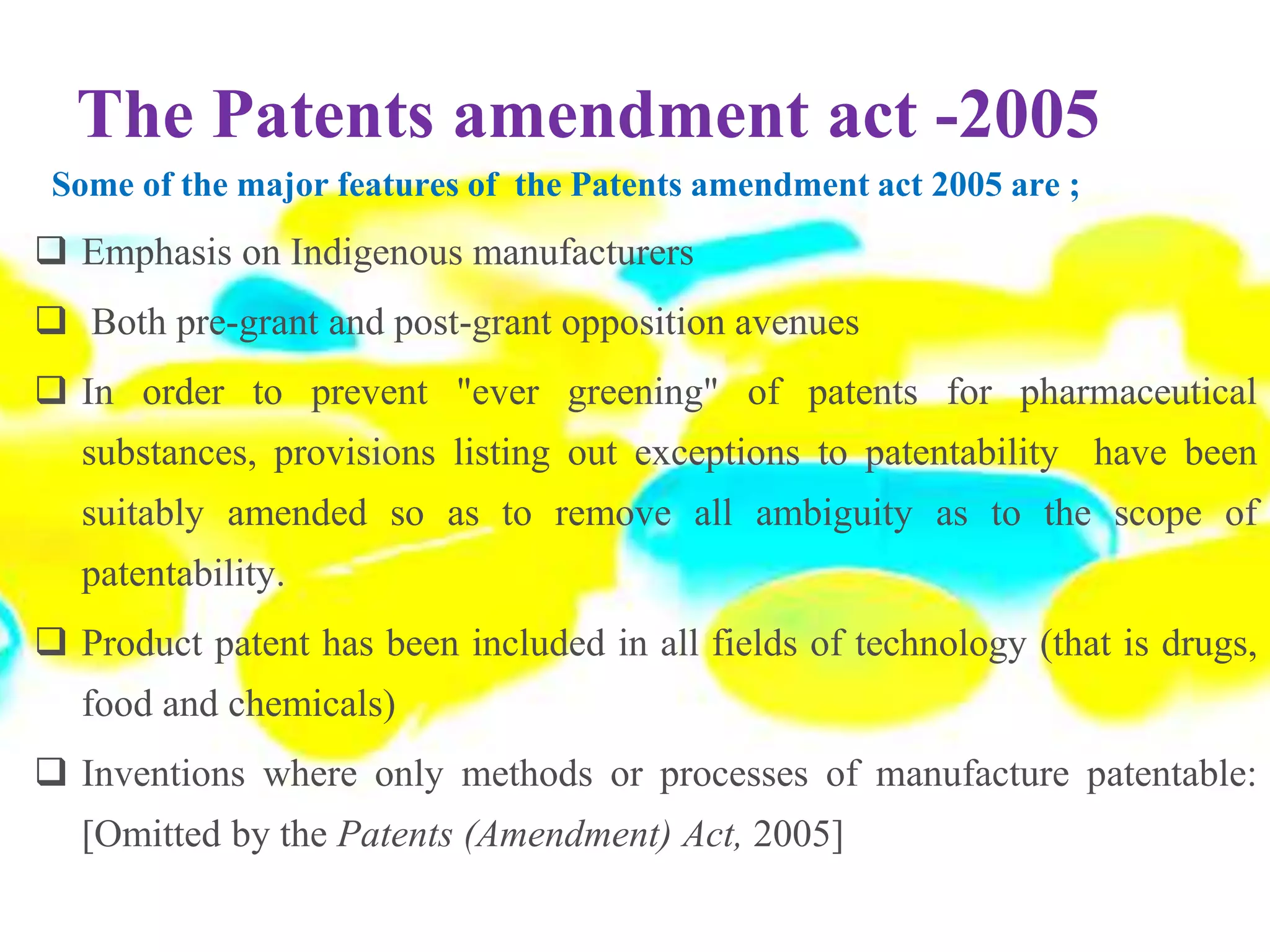 The Patents amendment act -2005
Some of the major features of the Patents amendment act 2005 are ;
 Emphasis on Indigenous manufacturers
 Both pre-grant and post-grant opposition avenues
 In order to prevent "ever greening" of patents for pharmaceutical
substances, provisions listing out exceptions to patentability have been
suitably amended so as to remove all ambiguity as to the scope of
patentability.
 Product patent has been included in all fields of technology (that is drugs,
food and chemicals)
 Inventions where only methods or processes of manufacture patentable:
[Omitted by the Patents (Amendment) Act, 2005]
 
