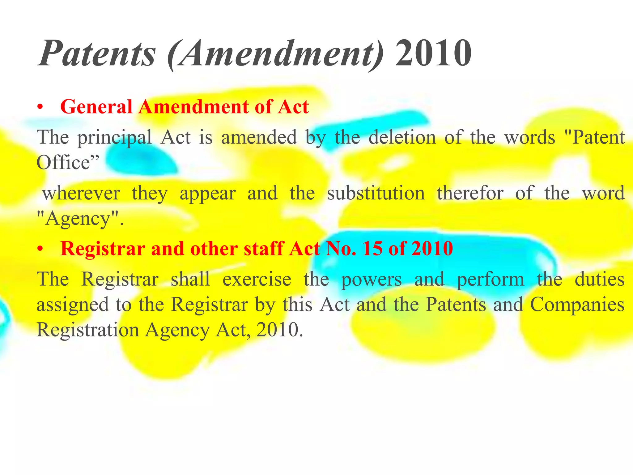 Patents (Amendment) 2010
• General Amendment of Act
The principal Act is amended by the deletion of the words "Patent
Office”
wherever they appear and the substitution therefor of the word
"Agency".
• Registrar and other staff Act No. 15 of 2010
The Registrar shall exercise the powers and perform the duties
assigned to the Registrar by this Act and the Patents and Companies
Registration Agency Act, 2010.
 