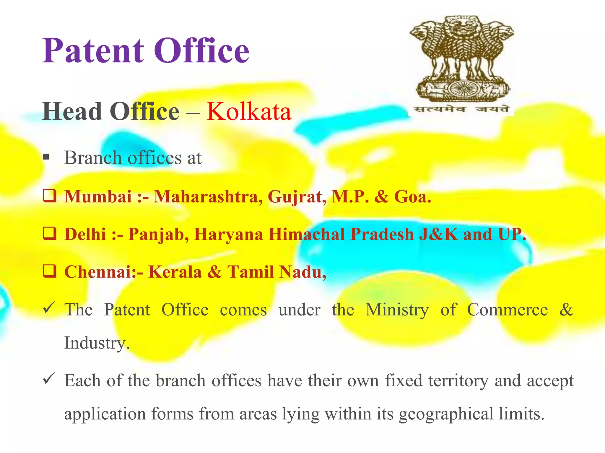 Patent Office
Head Office – Kolkata
 Branch offices at
 Mumbai :- Maharashtra, Gujrat, M.P. & Goa.
 Delhi :- Panjab, Haryana Himachal Pradesh J&K and UP.
 Chennai:- Kerala & Tamil Nadu,
 The Patent Office comes under the Ministry of Commerce &
Industry.
 Each of the branch offices have their own fixed territory and accept
application forms from areas lying within its geographical limits.
 