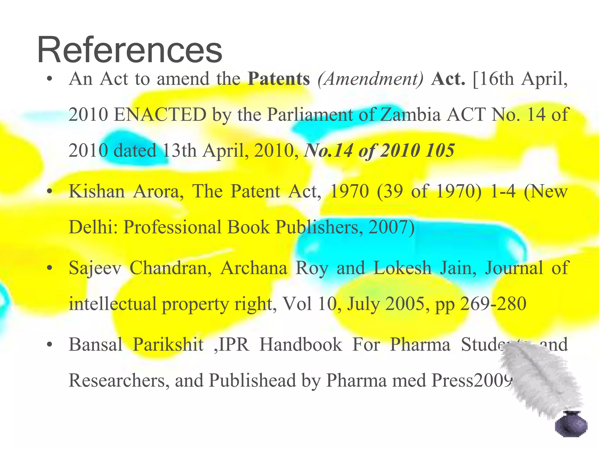 References
• An Act to amend the Patents (Amendment) Act. [16th April,
2010 ENACTED by the Parliament of Zambia ACT No. 14 of
2010 dated 13th April, 2010, No.14 of 2010 105
• Kishan Arora, The Patent Act, 1970 (39 of 1970) 1-4 (New
Delhi: Professional Book Publishers, 2007)
• Sajeev Chandran, Archana Roy and Lokesh Jain, Journal of
intellectual property right, Vol 10, July 2005, pp 269-280
• Bansal Parikshit ,IPR Handbook For Pharma Students and
Researchers, and Publishead by Pharma med Press2009
 