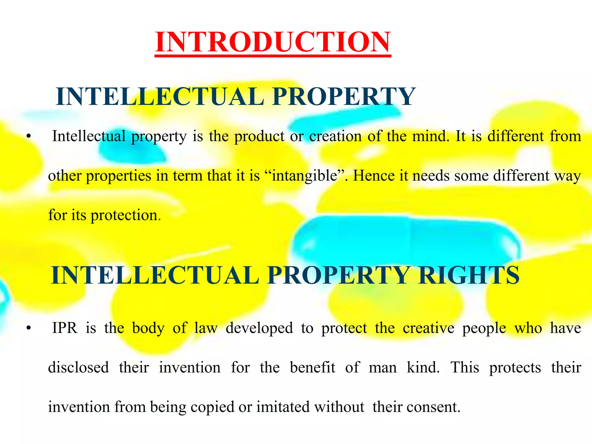 INTELLECTUAL PROPERTY
• Intellectual property is the product or creation of the mind. It is different from
other properties in term that it is “intangible”. Hence it needs some different way
for its protection.
INTELLECTUAL PROPERTY RIGHTS
• IPR is the body of law developed to protect the creative people who have
disclosed their invention for the benefit of man kind. This protects their
invention from being copied or imitated without their consent.
INTRODUCTION
 