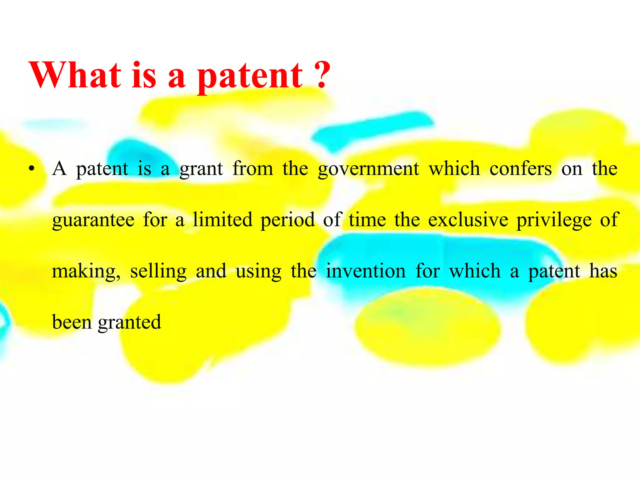 What is a patent ?
• A patent is a grant from the government which confers on the
guarantee for a limited period of time the exclusive privilege of
making, selling and using the invention for which a patent has
been granted
 