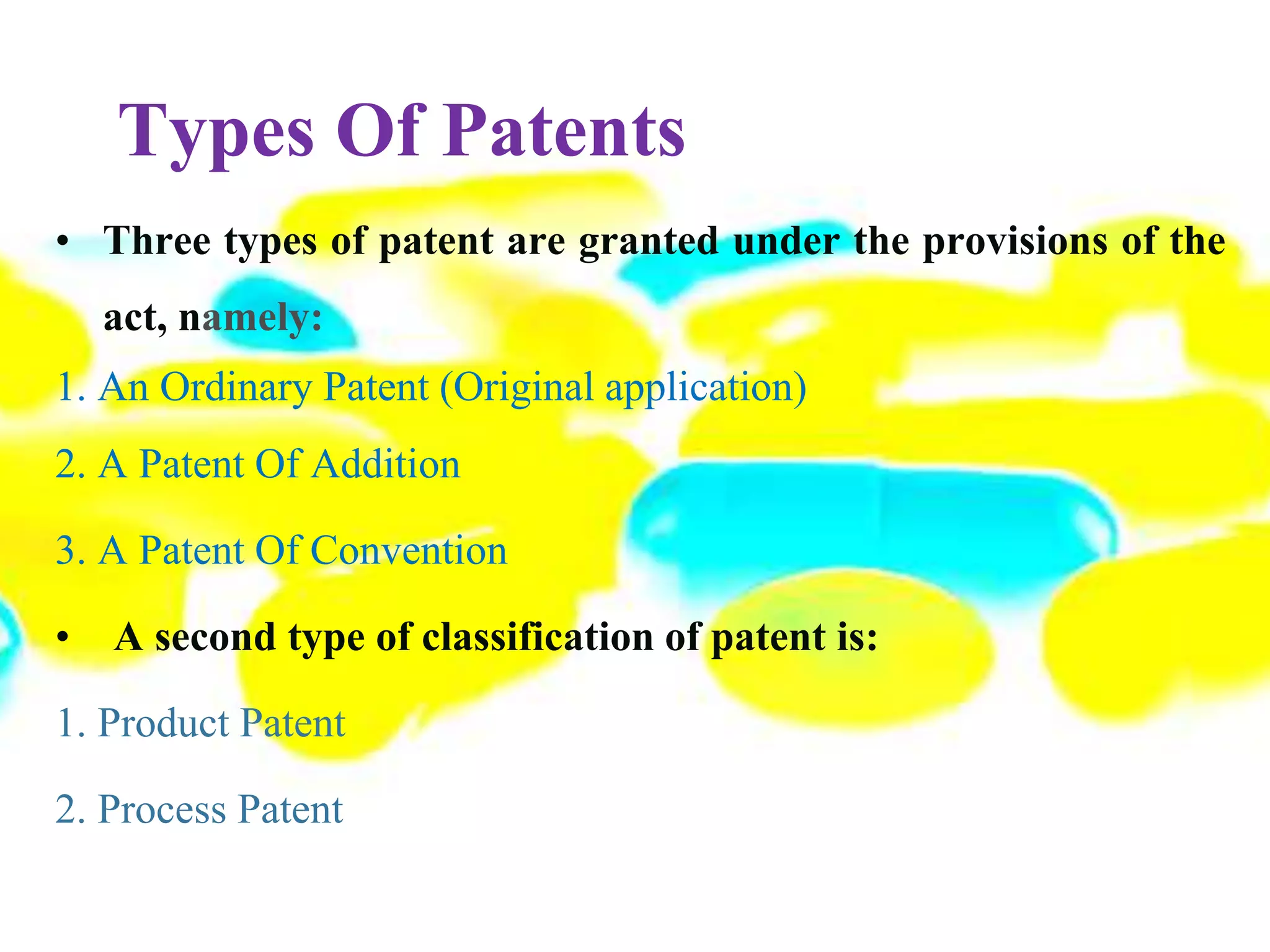Types Of Patents
• Three types of patent are granted under the provisions of the
act, namely:
1. An Ordinary Patent (Original application)
2. A Patent Of Addition
3. A Patent Of Convention
• A second type of classification of patent is:
1. Product Patent
2. Process Patent
 