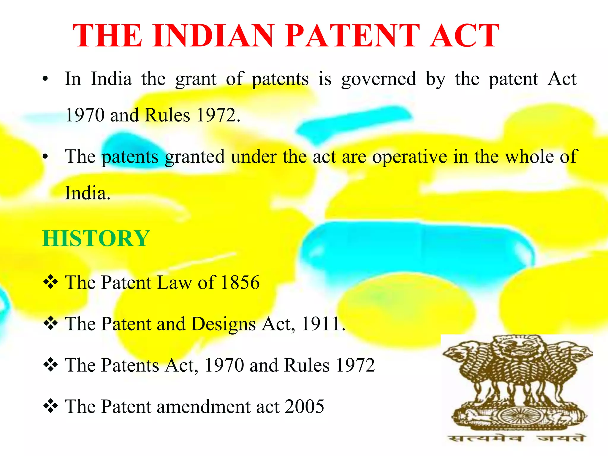 THE INDIAN PATENT ACT
• In India the grant of patents is governed by the patent Act
1970 and Rules 1972.
• The patents granted under the act are operative in the whole of
India.
HISTORY
 The Patent Law of 1856
 The Patent and Designs Act, 1911.
 The Patents Act, 1970 and Rules 1972
 The Patent amendment act 2005
 