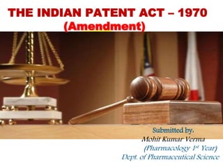 THE INDIAN PATENT ACT – 1970
(Amendment)
Submitted by:
Mohit Kumar Verma
(Pharmacology 1st Year)
Dept. of Pharmaceutical Science
 
