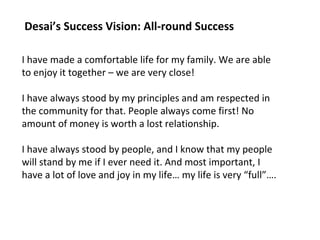 Desai’s Success Vision: All-round Success 
I have made a comfortable life for my family. We are able 
to enjoy it together – we are very close! 
I have always stood by my principles and am respected in 
the community for that. People always come first! No 
amount of money is worth a lost relationship. 
I have always stood by people, and I know that my people 
will stand by me if I ever need it. And most important, I 
have a lot of love and joy in my life… my life is very “full”…. 
 