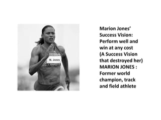Marion Jones’ 
Success Vision: 
Perform well and 
win at any cost 
(A Success Vision 
that destroyed her) 
MARION JONES : 
Former world 
champion, track 
and field athlete 
 
