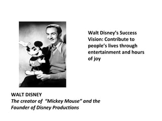 Walt Disney’s Success 
Vision: Contribute to 
people’s lives through 
entertainment and hours 
of joy 
WALT DISNEY 
The creator of “Mickey Mouse” and the 
Founder of Disney Productions 
 