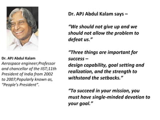 Dr. APJ Abdul Kalam 
Aerospace engineer;Professor 
and chancellor of the IIST;11th 
President of India from 2002 
to 2007;Popularly known as, 
“People’s President”. 
Dr. APJ Abdul Kalam says – 
“We should not give up and we 
should not allow the problem to 
defeat us.” 
“Three things are important for 
success – 
design capability, goal setting and 
realization, and the strength to 
withstand the setbacks.” 
“To succeed in your mission, you 
must have single-minded devotion to 
your goal.” 
 