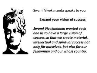Swami Vivekananda speaks to you 
Expand your vision of success 
Swami Vivekananda wanted each 
one us to have a large vision of 
success so that we create material, 
intellectual and spiritual success not 
only for ourselves, but also for our 
fellowmen and our whole country. 
 