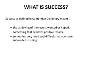 WHAT IS SUCCESS? 
Success as defined in Cambridge Dictionary meant : - 
– the achieving of the results wanted or hoped. 
– something that achieves positive results. 
– something very good and difficult that you have 
succeeded in doing. 
 