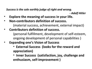 Success is the sole earthly judge of right and wrong. 
- Adolf Hitler 
• Explore the meaning of success in your life. 
• Non-contributors definition of success. 
(material success, achievement, external impact) 
• Contributors definition of success. 
(personal fulfillment, development of self-esteem, 
ongoing development of personal capabilities ) 
• Expanding one’s Vision of Success 
• External Success (looks for the reward and 
appreciation) 
• Inner Success (satisfaction, joy, challenge and 
enthusiasm, self-improvement ) 
 