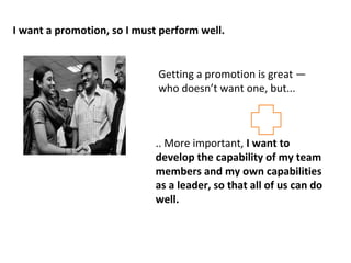 I want a promotion, so I must perform well. 
Getting a promotion is great — 
who doesn’t want one, but... 
.. More important, I want to 
develop the capability of my team 
members and my own capabilities 
as a leader, so that all of us can do 
well. 
 