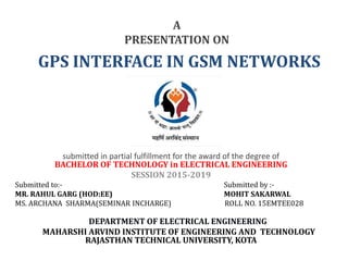 A
PRESENTATION ON
GPS INTERFACE IN GSM NETWORKS
submitted in partial fulfillment for the award of the degree of
BACHELOR OF TECHNOLOGY in ELECTRICAL ENGINEERING
SESSION 2015-2019
Submitted to:- Submitted by :-
MR. RAHUL GARG (HOD:EE) MOHIT SAKARWAL
MS. ARCHANA SHARMA(SEMINAR INCHARGE) ROLL NO. 15EMTEE028
DEPARTMENT OF ELECTRICAL ENGINEERING
MAHARSHI ARVIND INSTITUTE OF ENGINEERING AND TECHNOLOGY
RAJASTHAN TECHNICAL UNIVERSITY, KOTA
 