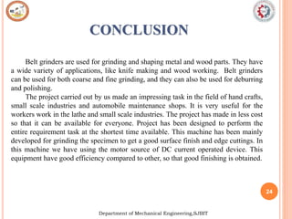 24
Department of Mechanical Engineering,SJBIT
CONCLUSION
Belt grinders are used for grinding and shaping metal and wood parts. They have
a wide variety of applications, like knife making and wood working. Belt grinders
can be used for both coarse and fine grinding, and they can also be used for deburring
and polishing.
The project carried out by us made an impressing task in the field of hand crafts,
small scale industries and automobile maintenance shops. It is very useful for the
workers work in the lathe and small scale industries. The project has made in less cost
so that it can be available for everyone. Project has been designed to perform the
entire requirement task at the shortest time available. This machine has been mainly
developed for grinding the specimen to get a good surface finish and edge cuttings. In
this machine we have using the motor source of DC current operated device. This
equipment have good efficiency compared to other, so that good finishing is obtained.
 