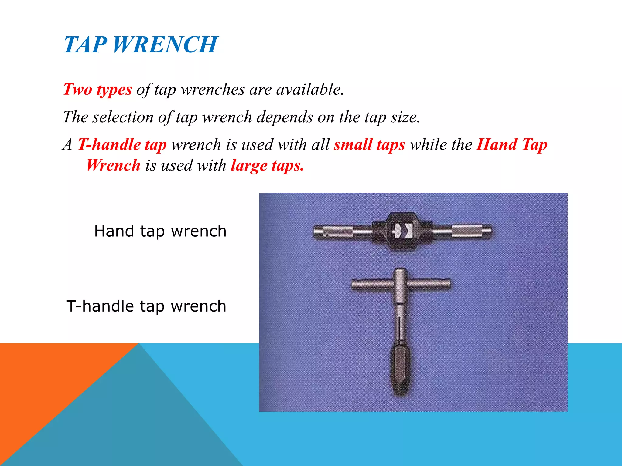 TAP WRENCH
Two types of tap wrenches are available.
The selection of tap wrench depends on the tap size.
A T-handle tap wrench is used with all small taps while the Hand Tap
Wrench is used with large taps.
Hand tap wrench
T-handle tap wrench
 