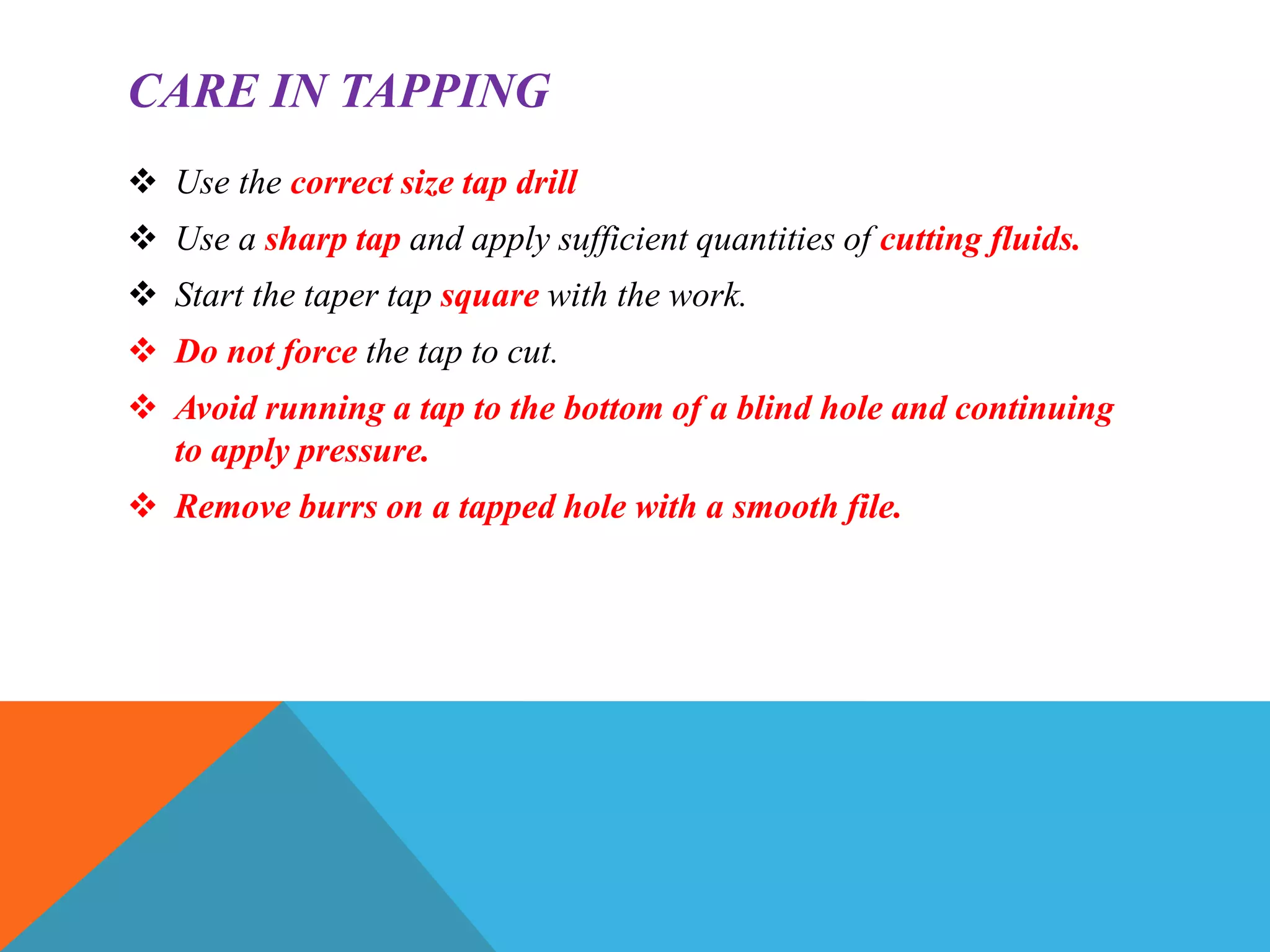 CARE IN TAPPING
 Use the correct size tap drill
 Use a sharp tap and apply sufficient quantities of cutting fluids.
 Start the taper tap square with the work.
 Do not force the tap to cut.
 Avoid running a tap to the bottom of a blind hole and continuing
to apply pressure.
 Remove burrs on a tapped hole with a smooth file.
 