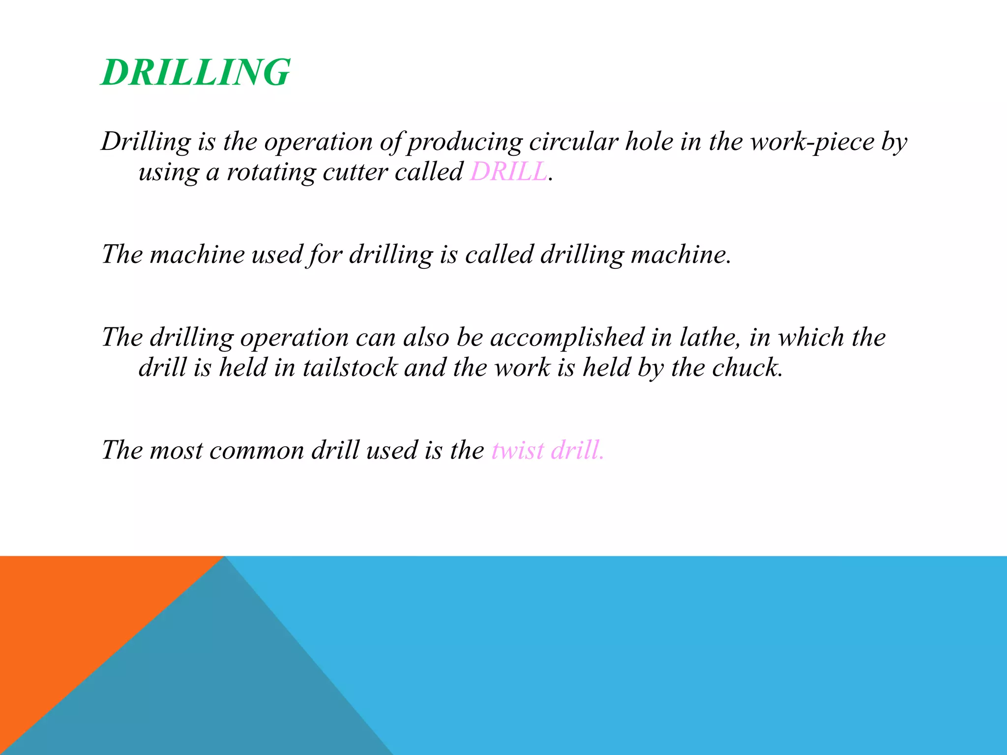 DRILLING
Drilling is the operation of producing circular hole in the work-piece by
using a rotating cutter called DRILL.
The machine used for drilling is called drilling machine.
The drilling operation can also be accomplished in lathe, in which the
drill is held in tailstock and the work is held by the chuck.
The most common drill used is the twist drill.
 