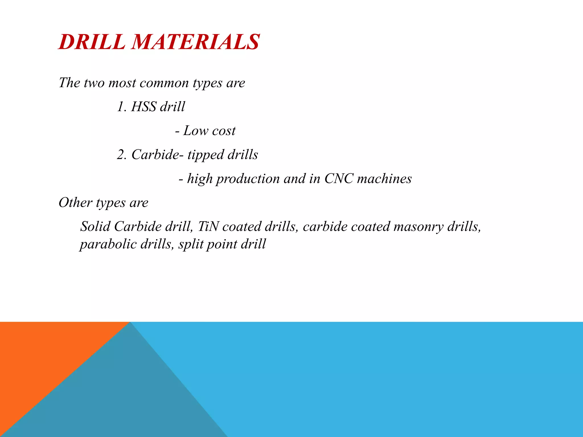 DRILL MATERIALS
The two most common types are
1. HSS drill
- Low cost
2. Carbide- tipped drills
- high production and in CNC machines
Other types are
Solid Carbide drill, TiN coated drills, carbide coated masonry drills,
parabolic drills, split point drill
 