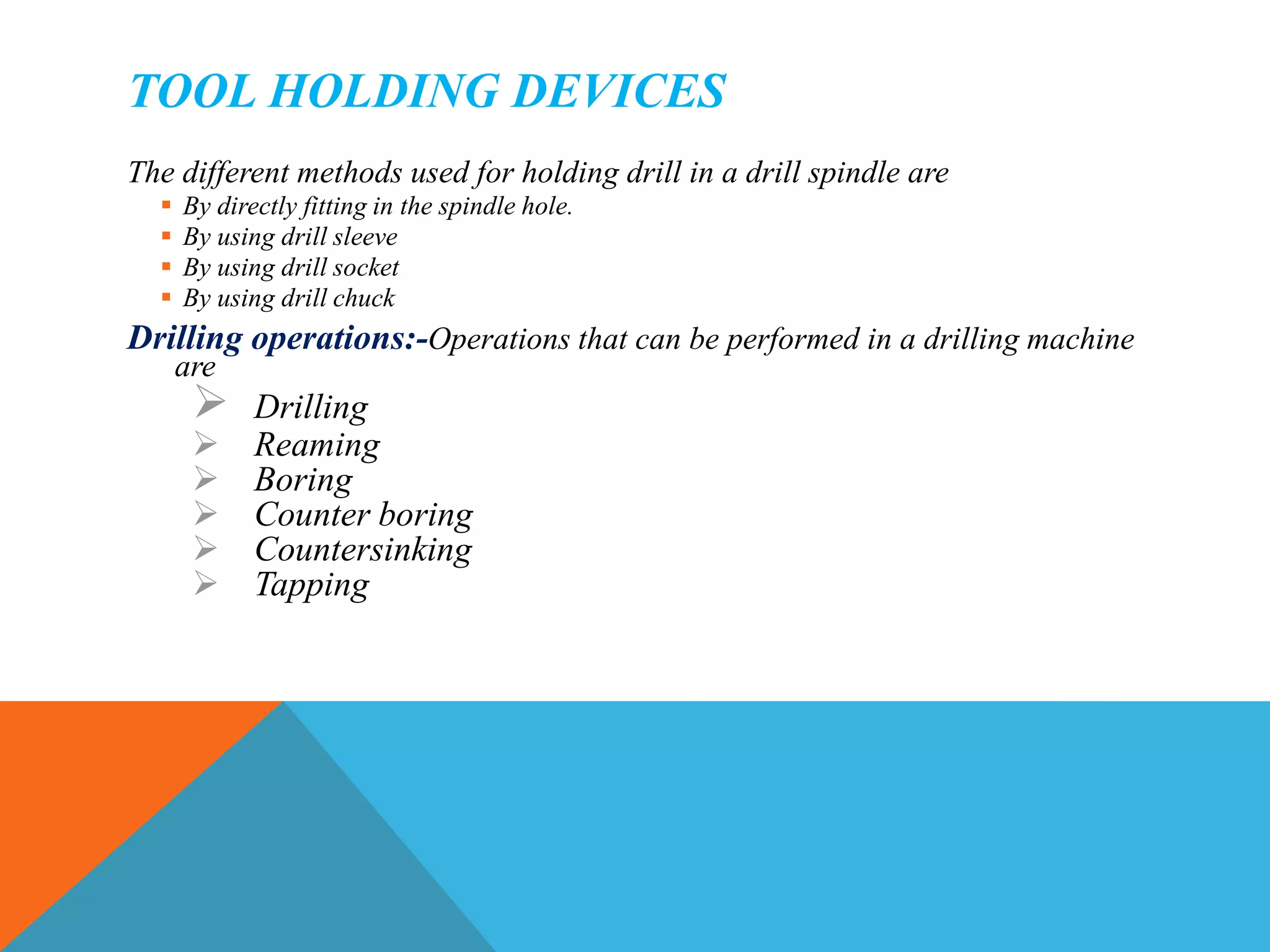 TOOL HOLDING DEVICES
The different methods used for holding drill in a drill spindle are
 By directly fitting in the spindle hole.
 By using drill sleeve
 By using drill socket
 By using drill chuck
Drilling operations:-Operations that can be performed in a drilling machine
are
 Drilling
 Reaming
 Boring
 Counter boring
 Countersinking
 Tapping
 