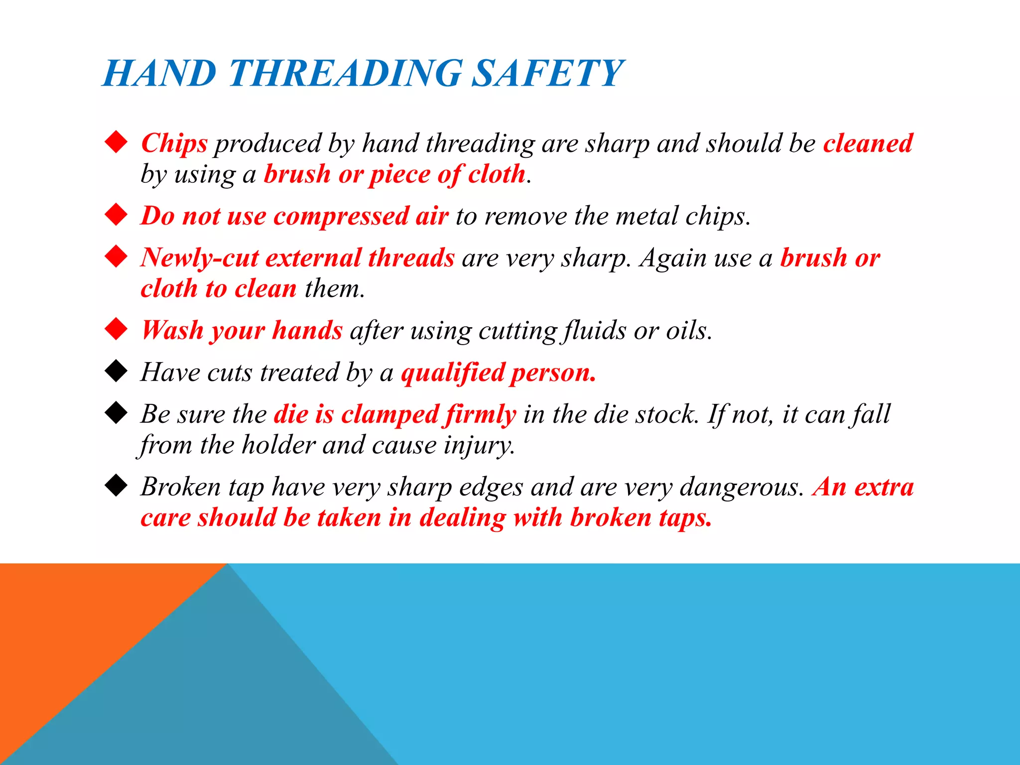 HAND THREADING SAFETY
 Chips produced by hand threading are sharp and should be cleaned
by using a brush or piece of cloth.
 Do not use compressed air to remove the metal chips.
 Newly-cut external threads are very sharp. Again use a brush or
cloth to clean them.
 Wash your hands after using cutting fluids or oils.
 Have cuts treated by a qualified person.
 Be sure the die is clamped firmly in the die stock. If not, it can fall
from the holder and cause injury.
 Broken tap have very sharp edges and are very dangerous. An extra
care should be taken in dealing with broken taps.
 