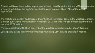 Present in 20 countries, India’s largest operator and third largest in the world These countries
are carrying 1/6th of the world’s voice traﬃc, covering more than 1/4th of the world’s
population
The mobile tele-density had increased to 79.78% in November 2015. In the wireless segment,
6 million subscribers were added in November 2015. The wire line segment subscriber base
stood at 25.72 million.
‘’Private operators hold 91.58 per cent of the wireless subscriber market share’’ Trai said
Strategically placed in growing economies with rising GDP, driving growths in mobile
 