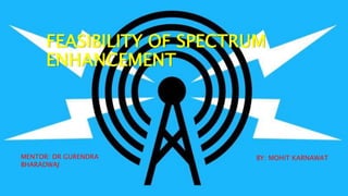 FEASIBILITY OF SPECTRUM
ENHANCEMENT
MENTOR: DR GURENDRA
BHARADWAJ
BY: MOHIT KARNAWAT
 