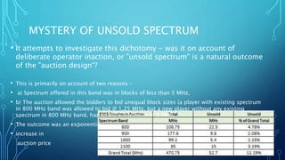 MYSTERY OF UNSOLD SPECTRUM
• It attempts to investigate this dichotomy - was it on account of
deliberate operator inaction, or "unsold spectrum" is a natural outcome
of the "auction design“?
• This is primarily on account of two reasons –
• a) Spectrum offered in this band was in blocks of less than 5 MHz,
• b) The auction allowed the bidders to bid unequal block sizes (a player with existing spectrum
in 800 MHz band was allowed to bid @ 1.25 MHz, but a new player without any existing
spectrum in 800 MHz band, had to bid a minimum of 5 MHz,
• The outcome was an exponential
• increase in
auction price
 