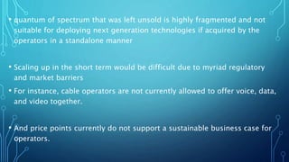• quantum of spectrum that was left unsold is highly fragmented and not
suitable for deploying next generation technologies if acquired by the
operators in a standalone manner
• Scaling up in the short term would be difficult due to myriad regulatory
and market barriers
• For instance, cable operators are not currently allowed to offer voice, data,
and video together.
• And price points currently do not support a sustainable business case for
operators.
 