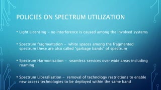 POLICIES ON SPECTRUM UTILIZATION
• Light Licensing - no interference is caused among the involved systems
• Spectrum fragmentation - white spaces among the fragmented
spectrum these are also called “garbage bands” of spectrum
• Spectrum Harmonisation - seamless services over wide areas including
roaming
• Spectrum Liberalisation - removal of technology restrictions to enable
new access technologies to be deployed within the same band
 