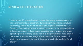 REVIEW OF LITERATURE
• I read about 50 research papers regarding recent advancements in
the enhancements of spectrum. By keeping Perspectives on future
technology trends to assist national and regional preparations. re-
farming of technological instruments promises to; increase reliability,
enhance coverage, reduce space, decrease power usage, and lower
operating costs in many cases. For this the government must ensure
that there is an efficient usage of the spectrum for the benefit of
society and economy. So, that it become a level-playing field for all
players.
 