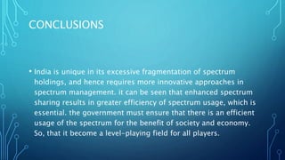 CONCLUSIONS
• India is unique in its excessive fragmentation of spectrum
holdings, and hence requires more innovative approaches in
spectrum management. it can be seen that enhanced spectrum
sharing results in greater efficiency of spectrum usage, which is
essential. the government must ensure that there is an efficient
usage of the spectrum for the benefit of society and economy.
So, that it become a level-playing field for all players.
 