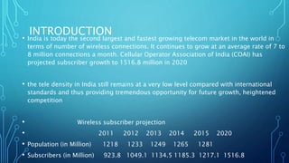 INTRODUCTION
• India is today the second largest and fastest growing telecom market in the world in
terms of number of wireless connections. It continues to grow at an average rate of 7 to
8 million connections a month. Cellular Operator Association of India (COAI) has
projected subscriber growth to 1516.8 million in 2020
• the tele density in India still remains at a very low level compared with international
standards and thus providing tremendous opportunity for future growth, heightened
competition
• Wireless subscriber projection
• 2011 2012 2013 2014 2015 2020
• Population (in Million) 1218 1233 1249 1265 1281
• Subscribers (in Million) 923.8 1049.1 1134.5 1185.3 1217.1 1516.8
 