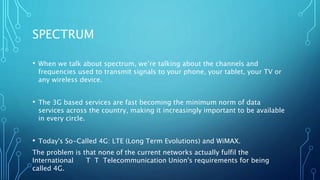 SPECTRUM
• When we talk about spectrum, we’re talking about the channels and
frequencies used to transmit signals to your phone, your tablet, your TV or
any wireless device.
• The 3G based services are fast becoming the minimum norm of data
services across the country, making it increasingly important to be available
in every circle.
• Today's So-Called 4G: LTE (Long Term Evolutions) and WiMAX.
The problem is that none of the current networks actually fulfil the
International T T Telecommunication Union's requirements for being
called 4G.
 