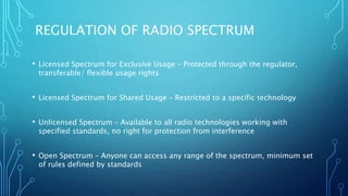 REGULATION OF RADIO SPECTRUM
• Licensed Spectrum for Exclusive Usage – Protected through the regulator,
transferable/ flexible usage rights
• Licensed Spectrum for Shared Usage – Restricted to a specific technology
• Unlicensed Spectrum – Available to all radio technologies working with
specified standards, no right for protection from interference
• Open Spectrum – Anyone can access any range of the spectrum, minimum set
of rules defined by standards
 