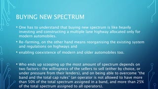 BUYING NEW SPECTRUM
• One has to understand that buying new spectrum is like heavily
investing and constructing a multiple lane highway allocated only for
modern automobiles.
• Re-farming, on the other hand means reorganising the existing system
and regulations on highways and
• enabling coexistence of modern and older automobiles too.
• Who ends up scooping up the most amount of spectrum depends on
two factors—the willingness of the sellers to sell (either by choice, or
under pressure from their lenders), and on being able to overcome “the
band and the total cap rules” (an operator is not allowed to have more
than 50% of the total spectrum assigned in a band, and more than 25%
of the total spectrum assigned to all operators).
 