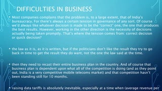 DIFFICULTIES IN BUSINESS
• Most companies complains that the problem is, to a large extent, that of India’s
bureaucracy. For there’s always a certain tension in governance of any sort. Of course
we’d always like whatever decision is made to be the “correct” one, the one that produces
the best results. However, working in the other direction is the necessity of decisions
actually being taken promptly. That’s where the tension comes from: correct decision
or quick decision?
• the law as it is, as it is written, but if the politicians don’t like the result they try to go
back in time to get the result they do want, not the one the law said at the time.
• then they need to recast their entire business plan in the country. And of course that
business plan is dependent upon what all of the competition is doing (and as they point
out, India is a very competitive mobile telecoms market) and that competition hasn’t
been standing still for 10 months.
• raising data tariffs is absolutely inevitable, especially at a time when (average revenue per
 