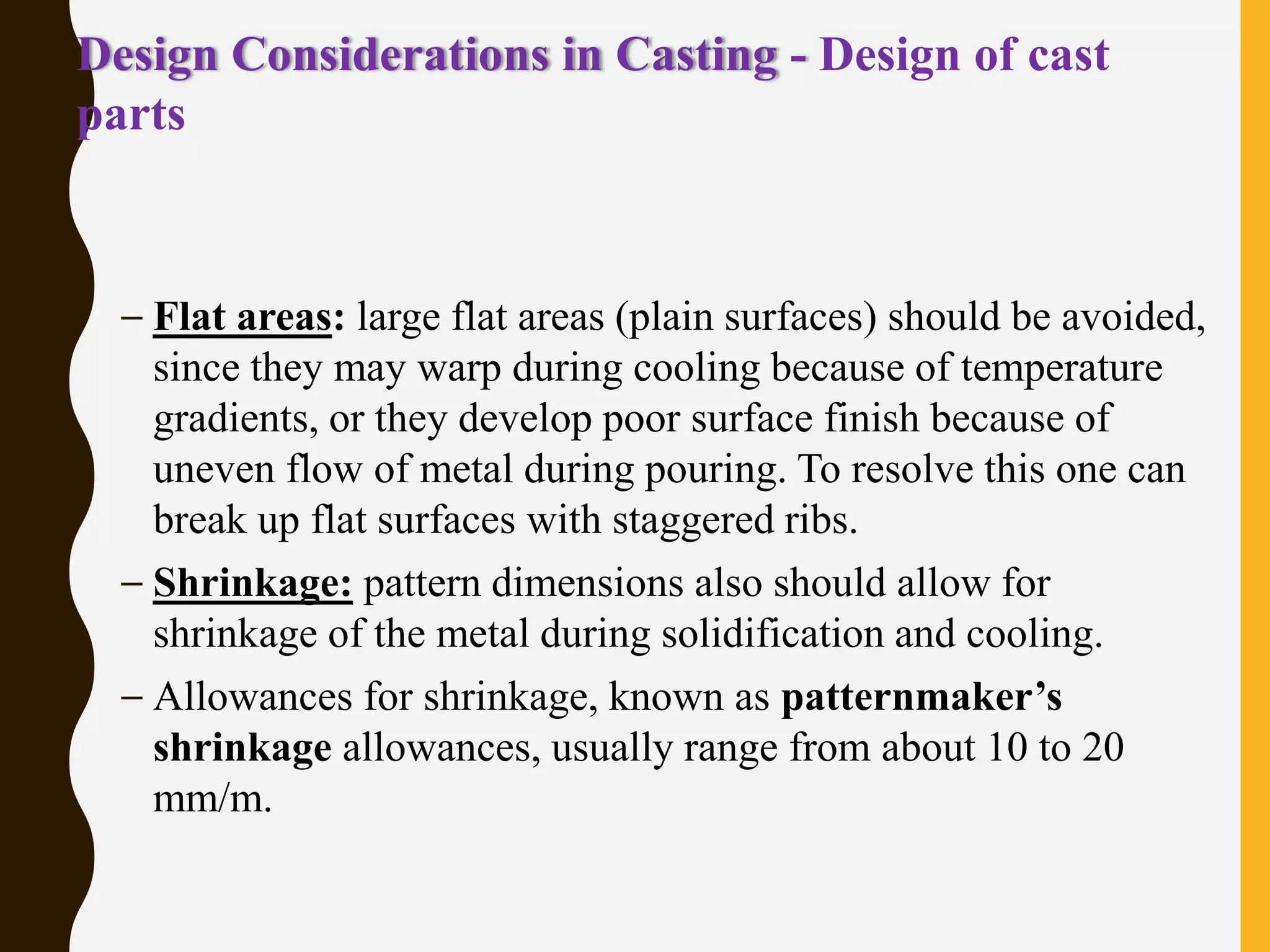 Design Considerations in Casting - Design of cast
parts
– Flat areas: large flat areas (plain surfaces) should be avoided,
since they may warp during cooling because of temperature
gradients, or they develop poor surface finish because of
uneven flow of metal during pouring. To resolve this one can
break up flat surfaces with staggered ribs.
– Shrinkage: pattern dimensions also should allow for
shrinkage of the metal during solidification and cooling.
– Allowances for shrinkage, known as patternmaker’s
shrinkage allowances, usually range from about 10 to 20
mm/m.
 